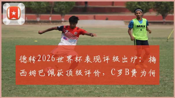 德转2026世界杯表现评级出炉：梅西姆巴佩获顶级评价，C罗B费为何低于预期？