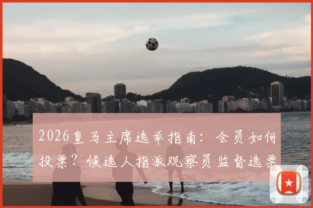 2026皇马主席选举指南：会员如何投票？候选人指派观察员监督选票流程详解