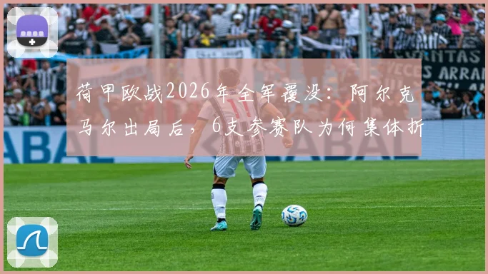 荷甲欧战2026年全军覆没：阿尔克马尔出局后，6支参赛队为何集体折戟？