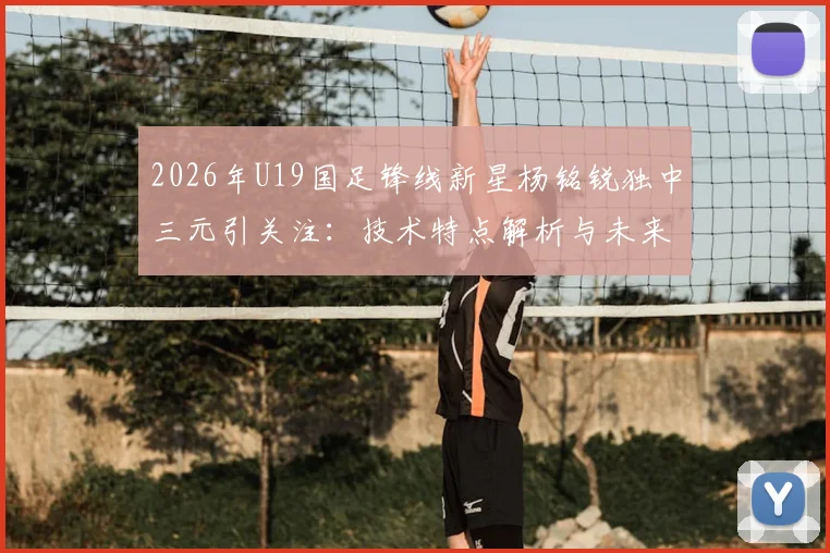 2026年U19国足锋线新星杨铭锐独中三元引关注：技术特点解析与未来职业发展路径探讨