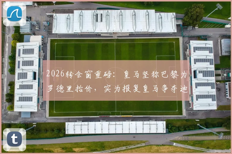 2026转会窗重磅：皇马坚称巴黎为罗德里抬价，实为报复皇马争夺迪奥曼德