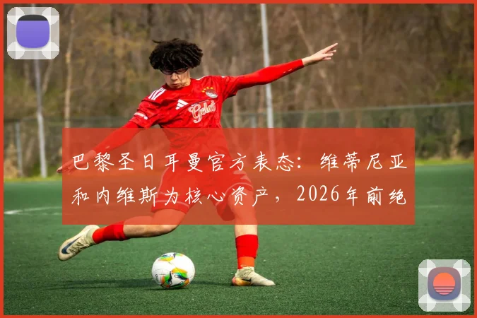 巴黎圣日耳曼官方表态:维蒂尼亚和内维斯为核心资产,2026年前绝不出售