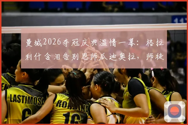 曼城2026夺冠庆典温情一幕:格拉利什含泪告别恩师瓜迪奥拉,师徒情深未来何去何从