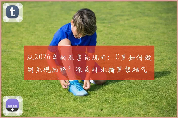 从2026年纳尼言论说开:C罗如何做到无视批评?深度对比梅罗领袖气质与求胜意志