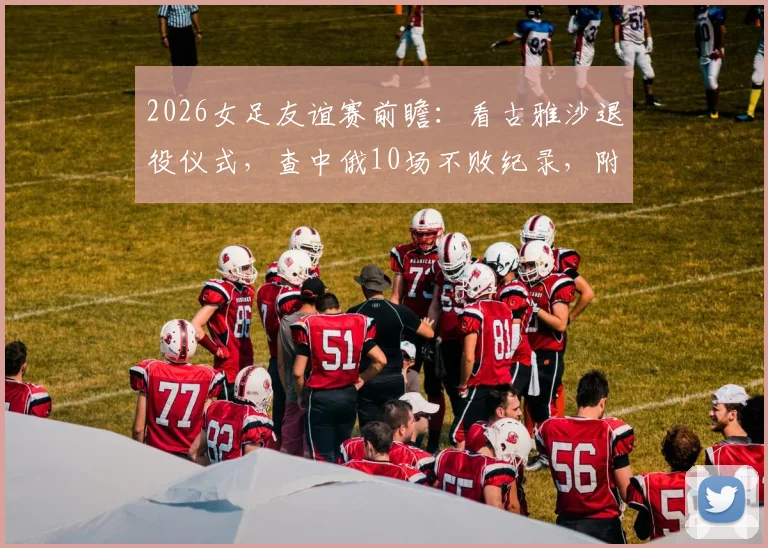 2026女足友谊赛前瞻：看古雅沙退役仪式，查中俄10场不败纪录，附观赛指南与阵容解析