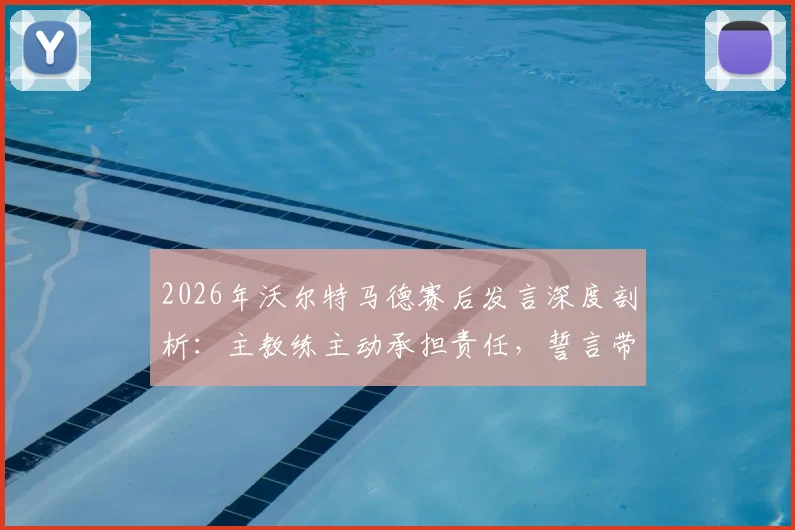 2026年沃尔特马德赛后发言深度剖析:主教练主动承担责任,誓言带领团队共同走出低谷