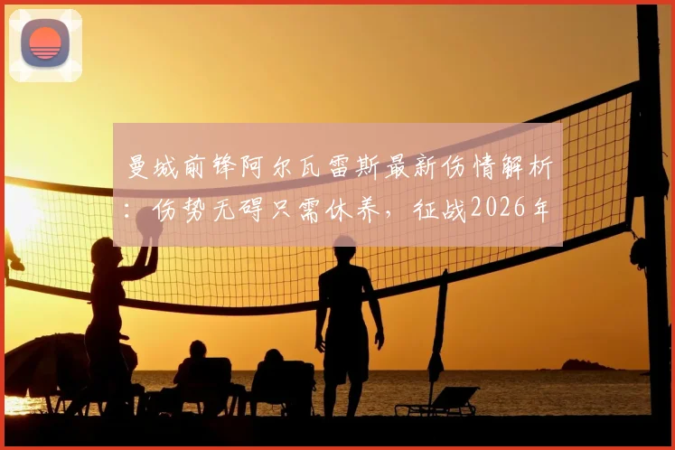 曼城前锋阿尔瓦雷斯最新伤情解析:伤势无碍只需休养,征战2026年世界杯前景乐观