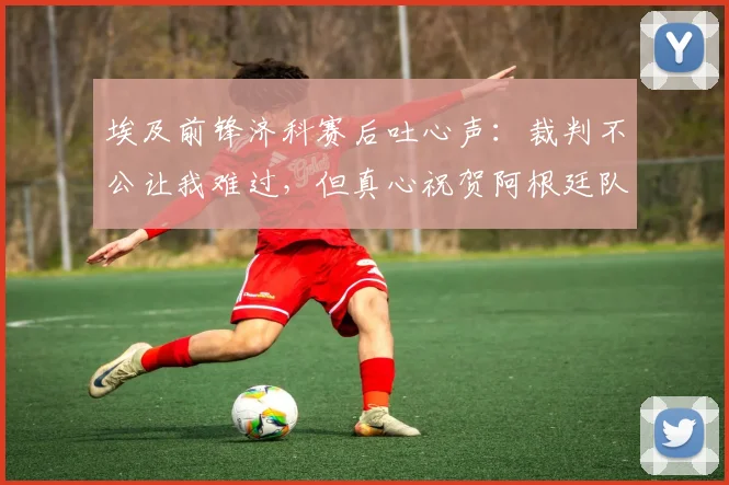 埃及前锋济科赛后吐心声：裁判不公让我难过，但真心祝贺阿根廷队捧起大力神杯
