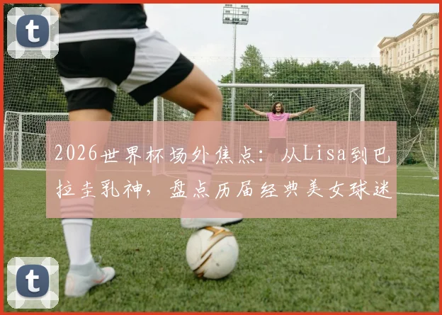 2026世界杯场外焦点：从Lisa到巴拉圭乳神，盘点历届经典美女球迷与看台时尚