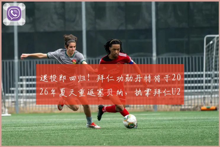 退役即回归!拜仁功勋丹特将于2026年夏天重返塞贝纳,执掌拜仁U23帅印
