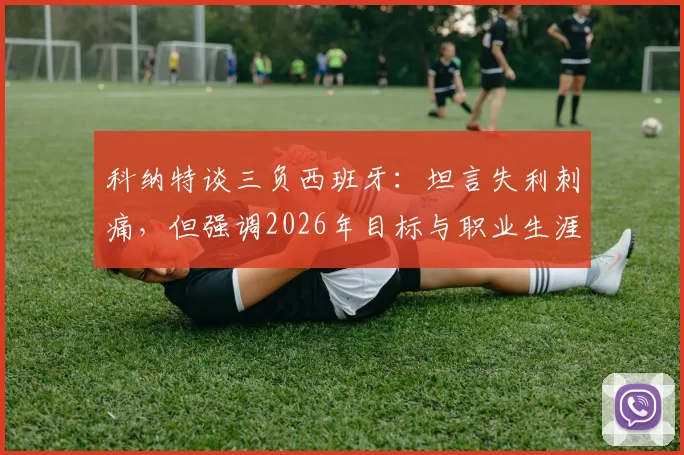 科纳特谈三负西班牙：坦言失利刺痛，但强调2026年目标与职业生涯未止步