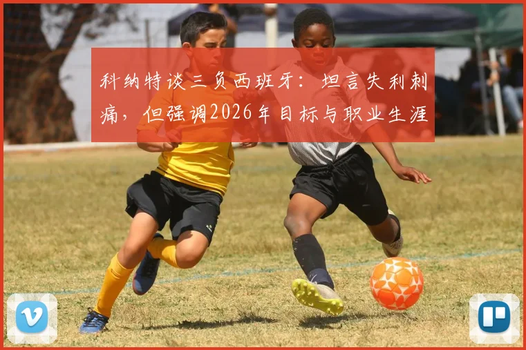 科纳特谈三负西班牙：坦言失利刺痛，但强调2026年目标与职业生涯未止步