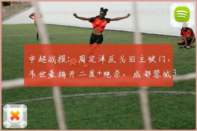 中超战报:周定洋反戈旧主破门,韦世豪梅开二度+绝杀,成都蓉城3-2险胜深圳新鹏城全场回放与深度解析
