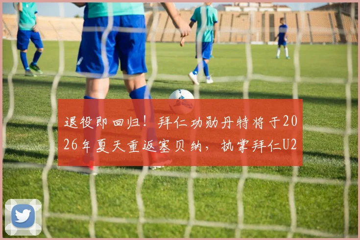 退役即回归！拜仁功勋丹特将于2026年夏天重返塞贝纳，执掌拜仁U23帅印