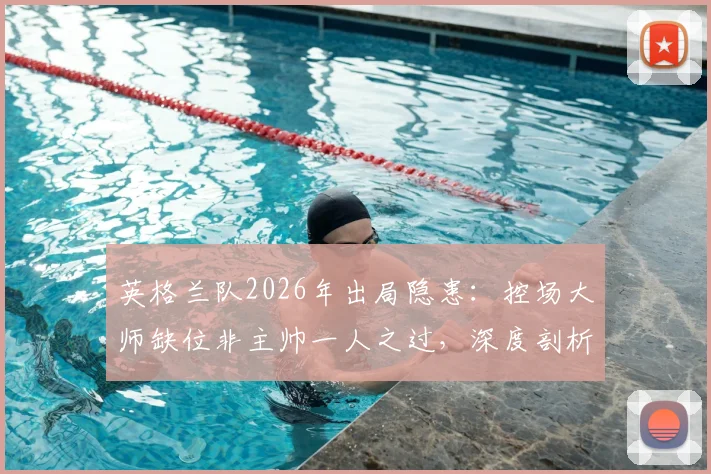 英格兰队2026年出局隐患：控场大师缺位非主帅一人之过，深度剖析英式中场困局