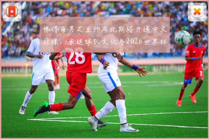 佛得角男足主帅布比斯塔开通中文社媒,亲述球队文化与2026世界杯愿景,期待与中国球迷深度交流