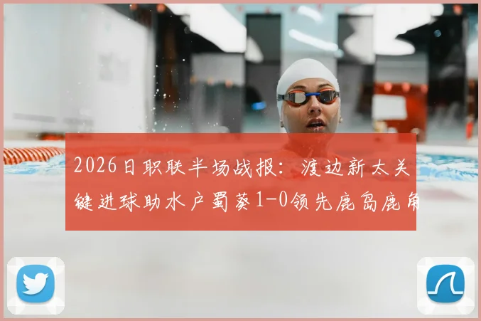 2026日职联半场战报:渡边新太关键进球助水户蜀葵1-0领先鹿岛鹿角,比赛进程与技术细节全解析