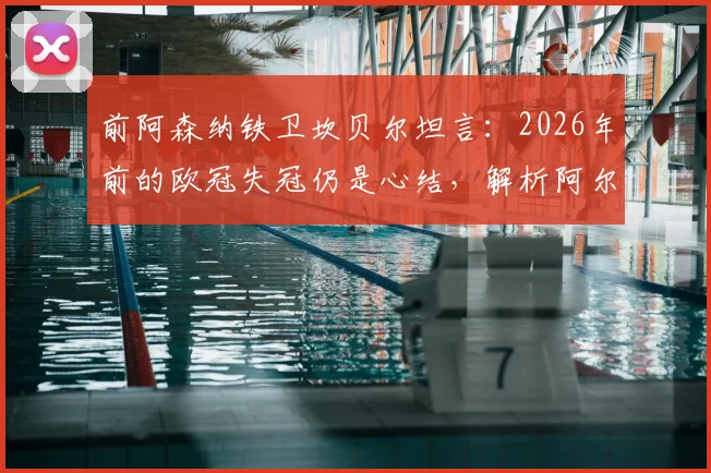 前阿森纳铁卫坎贝尔坦言：2026年前的欧冠失冠仍是心结，解析阿尔特塔麾下枪手冲冠最后拼图