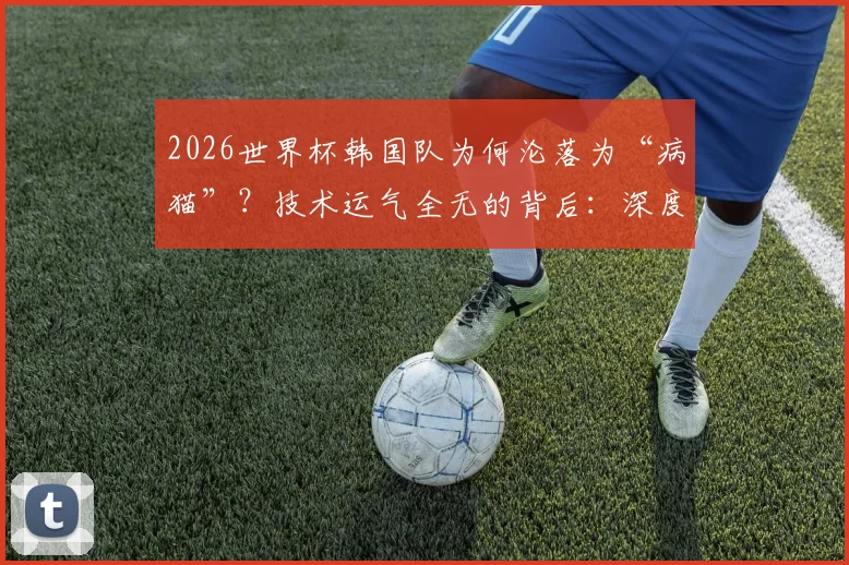 2026世界杯韩国队为何沦落为“病猫”？技术运气全无的背后：深度解析“太极虎”衰落真实原因与未来展望