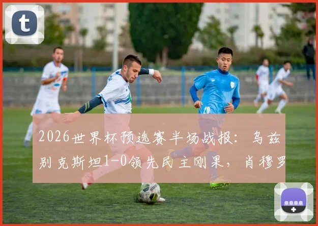 2026世界杯预选赛半场战报：乌兹别克斯坦1-0领先民主刚果，肖穆罗多夫关键破门解析
