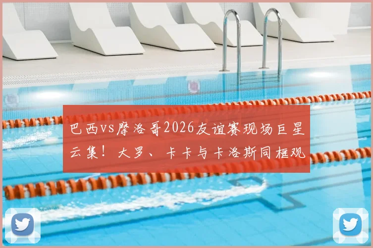 巴西vs摩洛哥2026友谊赛现场巨星云集!大罗、卡卡与卡洛斯同框观战引回忆杀