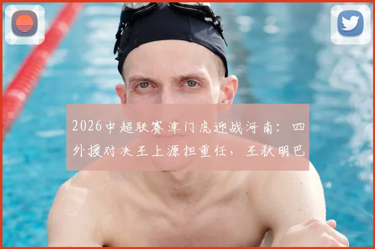 2026中超联赛津门虎迎战河南：四外援对决王上源担重任，王秋明巴顿坐镇替补席深度解析