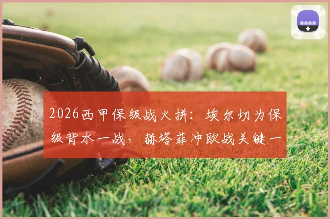 2026西甲保级战火拼：埃尔切为保级背水一战，赫塔菲冲欧战关键一步，附双方对战记录分析