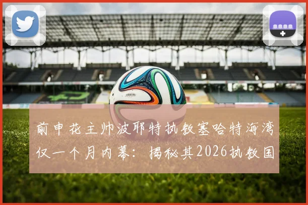前申花主帅波耶特执教塞哈特海湾仅一个月内幕:揭秘其2026执教国家队的终极梦想与职业规划