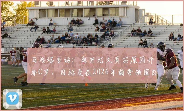 马洛塔专访：离开尤文真实原因并非C罗，目标是在2026年前带领国际米兰赢得欧冠冠军