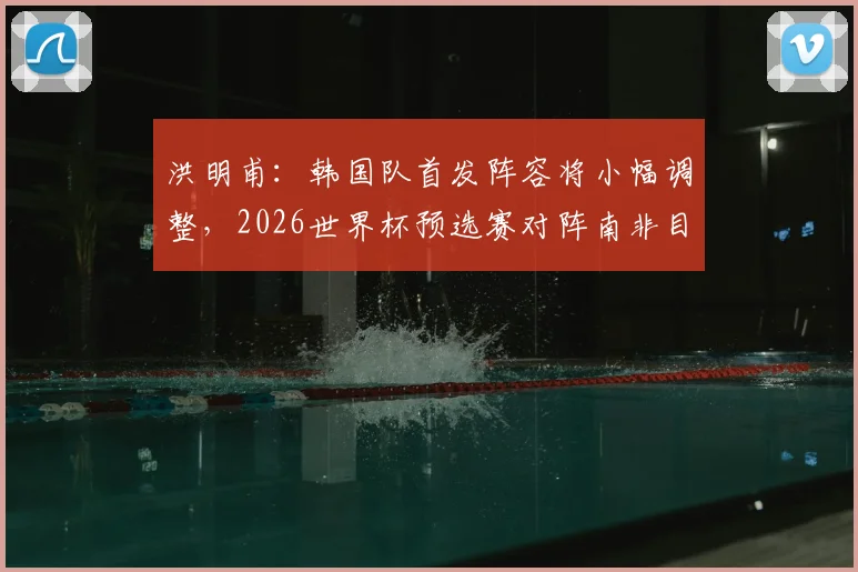 洪明甫:韩国队首发阵容将小幅调整,2026世界杯预选赛对阵南非目标全力争胜