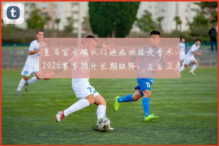 皇马官方确认门迪成功接受手术，2026赛季预计长期缺阵，左后卫危机如何化解？