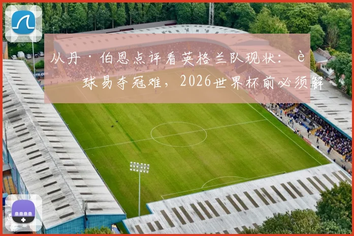 从丹·伯恩点评看英格兰队现状:赢球易夺冠难,2026世界杯前必须解决的三大问题