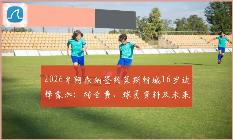 2026年阿森纳签约莱斯特城16岁边锋蒙加：转会费、球员资料及未来前景深度分析