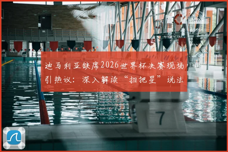 迪马利亚缺席2026世界杯决赛现场引热议:深入解读“扫把星”说法由来与阿根廷球迷真实反应