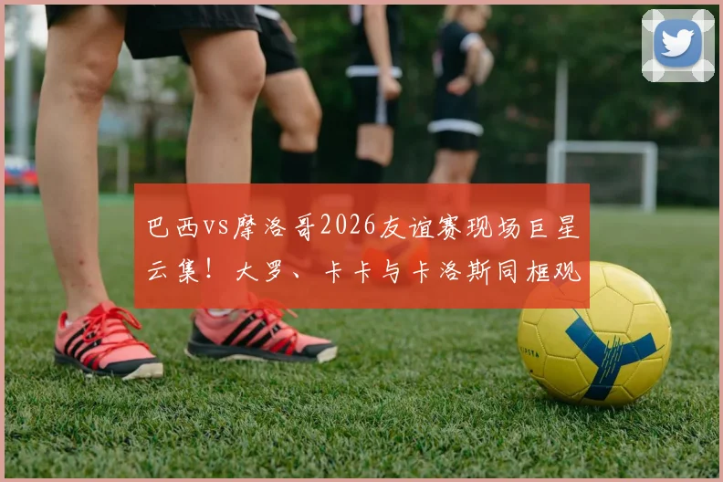 巴西vs摩洛哥2026友谊赛现场巨星云集！大罗、卡卡与卡洛斯同框观战引回忆杀