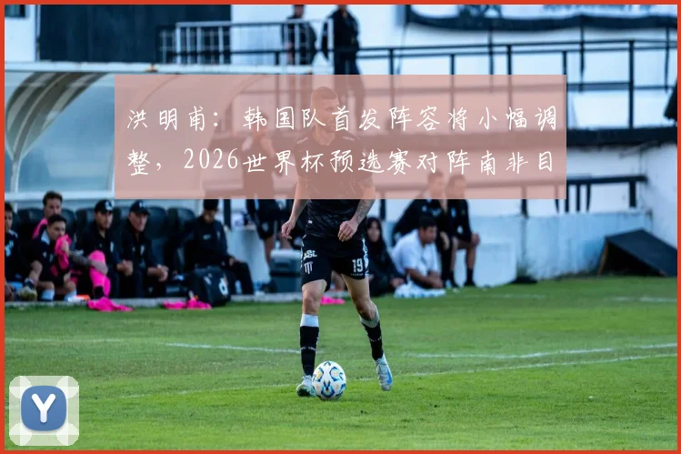 洪明甫：韩国队首发阵容将小幅调整，2026世界杯预选赛对阵南非目标全力争胜