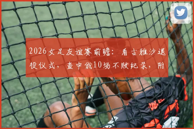 2026女足友谊赛前瞻：看古雅沙退役仪式，查中俄10场不败纪录，附观赛指南与阵容解析
