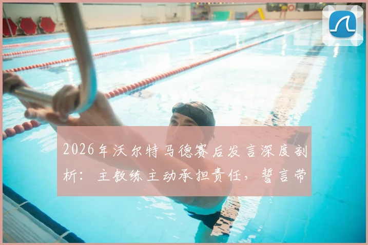 2026年沃尔特马德赛后发言深度剖析：主教练主动承担责任，誓言带领团队共同走出低谷