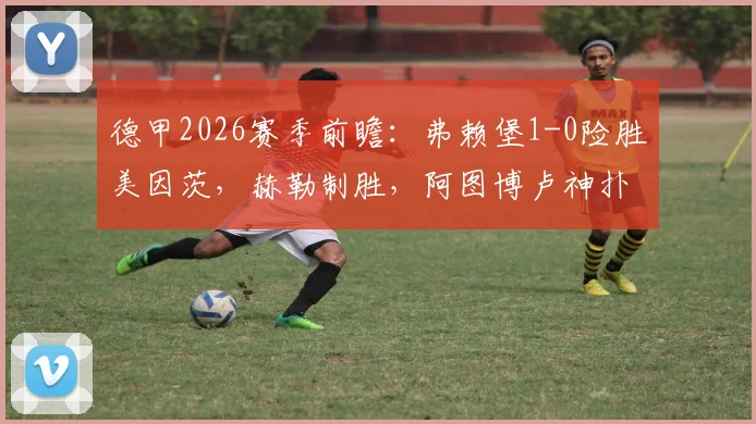 德甲2026赛季前瞻：弗赖堡1-0险胜美因茨，赫勒制胜，阿图博卢神扑保三分，积分排名解析