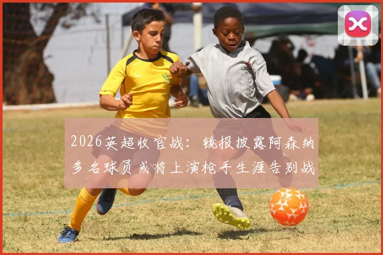 2026英超收官战：镜报披露阿森纳多名球员或将上演枪手生涯告别战，离队名单预测分析