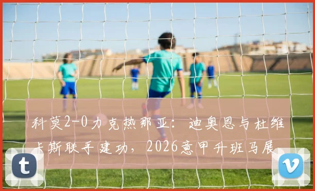 科莫2-0力克热那亚：迪奥恩与杜维卡斯联手建功，2026意甲升班马展现黑马潜质