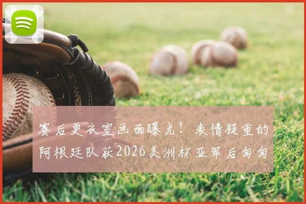 赛后更衣室画面曝光!表情凝重的阿根廷队获2026美洲杯亚军后匆匆离场,梅西低头不语