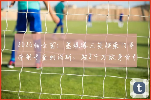 2026转会窗：墨媒曝三英超豪门争夺射手奎利诺斯，超2千万欧身价引关注，球员特点与前景深度分析