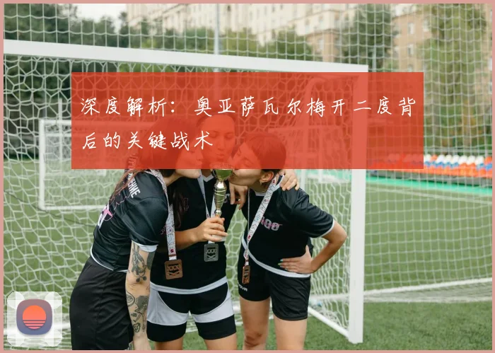 深度解析：奥亚萨瓦尔梅开二度背后的关键战术