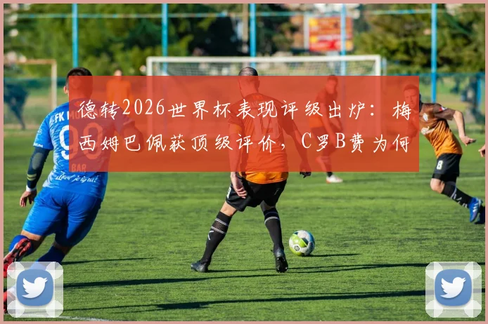 德转2026世界杯表现评级出炉：梅西姆巴佩获顶级评价，C罗B费为何低于预期？