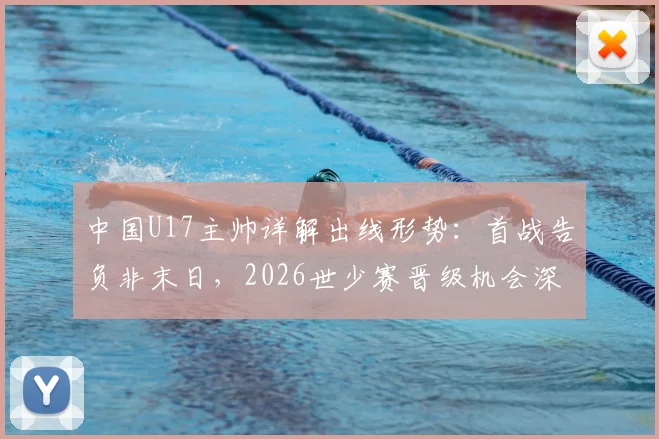 中国U17主帅详解出线形势：首战告负非末日，2026世少赛晋级机会深度解析
