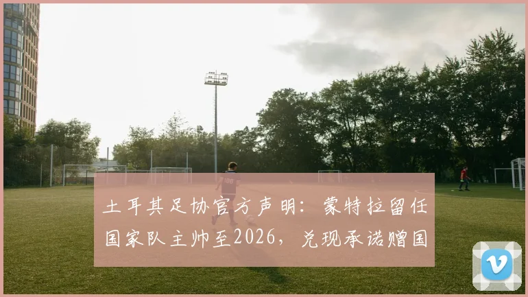 土耳其足协官方声明：蒙特拉留任国家队主帅至2026，兑现承诺赠国脚别墅奖励
