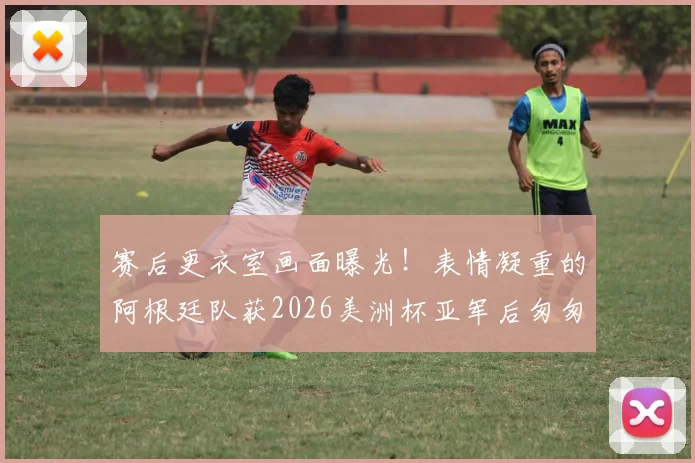 赛后更衣室画面曝光!表情凝重的阿根廷队获2026美洲杯亚军后匆匆离场,梅西低头不语