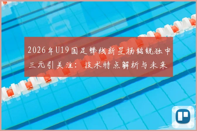2026年U19国足锋线新星杨铭锐独中三元引关注：技术特点解析与未来职业发展路径探讨