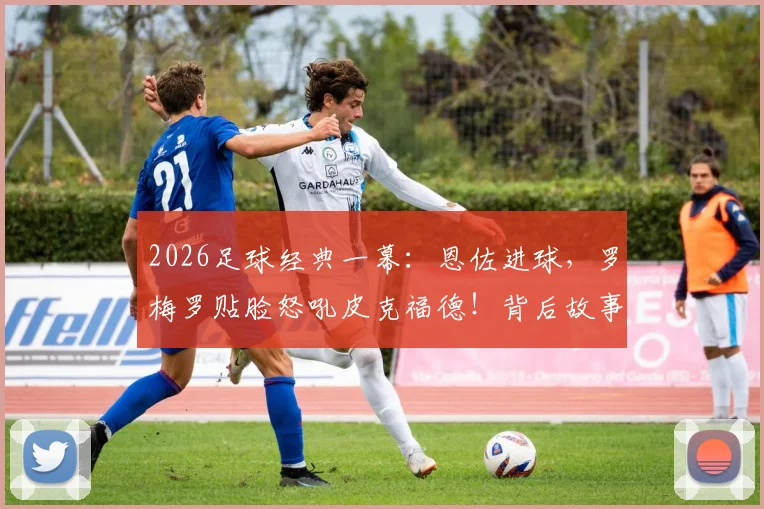 2026足球经典一幕：恩佐进球，罗梅罗贴脸怒吼皮克福德！背后故事与全场回放视频解析
